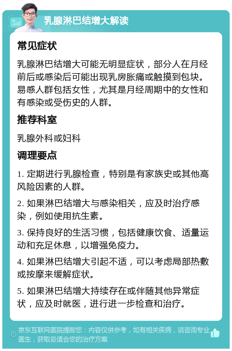 乳腺淋巴结增大解读 常见症状 乳腺淋巴结增大可能无明显症状，部分人在月经前后或感染后可能出现乳房胀痛或触摸到包块。易感人群包括女性，尤其是月经周期中的女性和有感染或受伤史的人群。 推荐科室 乳腺外科或妇科 调理要点 1. 定期进行乳腺检查，特别是有家族史或其他高风险因素的人群。 2. 如果淋巴结增大与感染相关，应及时治疗感染，例如使用抗生素。 3. 保持良好的生活习惯，包括健康饮食、适量运动和充足休息，以增强免疫力。 4. 如果淋巴结增大引起不适，可以考虑局部热敷或按摩来缓解症状。 5. 如果淋巴结增大持续存在或伴随其他异常症状，应及时就医，进行进一步检查和治疗。