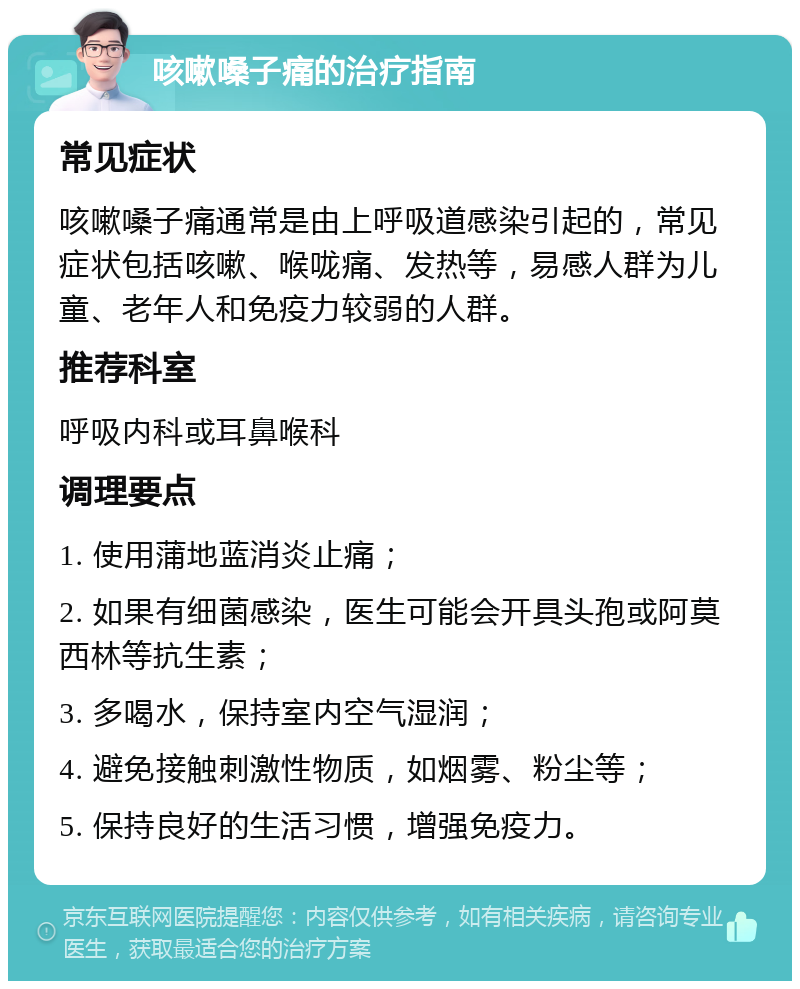 咳嗽嗓子痛的治疗指南 常见症状 咳嗽嗓子痛通常是由上呼吸道感染引起的，常见症状包括咳嗽、喉咙痛、发热等，易感人群为儿童、老年人和免疫力较弱的人群。 推荐科室 呼吸内科或耳鼻喉科 调理要点 1. 使用蒲地蓝消炎止痛； 2. 如果有细菌感染，医生可能会开具头孢或阿莫西林等抗生素； 3. 多喝水，保持室内空气湿润； 4. 避免接触刺激性物质，如烟雾、粉尘等； 5. 保持良好的生活习惯，增强免疫力。