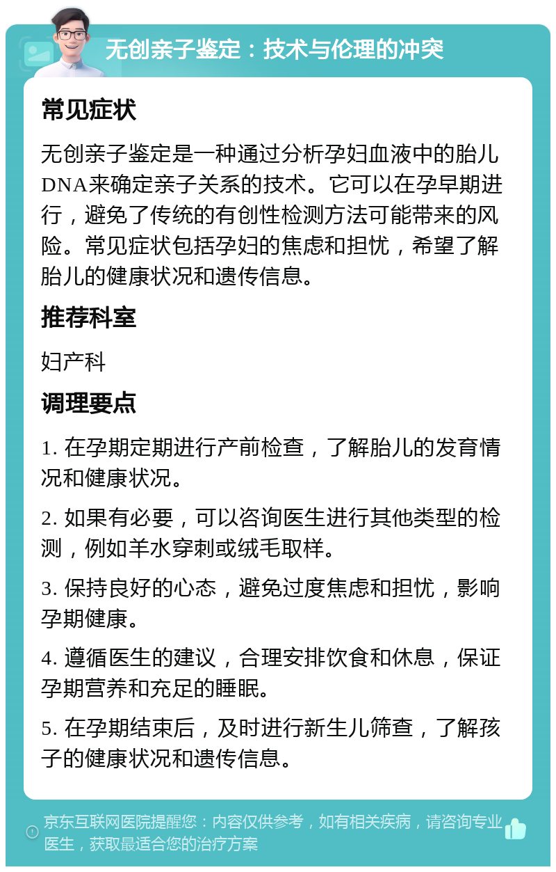 无创亲子鉴定：技术与伦理的冲突 常见症状 无创亲子鉴定是一种通过分析孕妇血液中的胎儿DNA来确定亲子关系的技术。它可以在孕早期进行，避免了传统的有创性检测方法可能带来的风险。常见症状包括孕妇的焦虑和担忧，希望了解胎儿的健康状况和遗传信息。 推荐科室 妇产科 调理要点 1. 在孕期定期进行产前检查，了解胎儿的发育情况和健康状况。 2. 如果有必要，可以咨询医生进行其他类型的检测，例如羊水穿刺或绒毛取样。 3. 保持良好的心态，避免过度焦虑和担忧，影响孕期健康。 4. 遵循医生的建议，合理安排饮食和休息，保证孕期营养和充足的睡眠。 5. 在孕期结束后，及时进行新生儿筛查，了解孩子的健康状况和遗传信息。