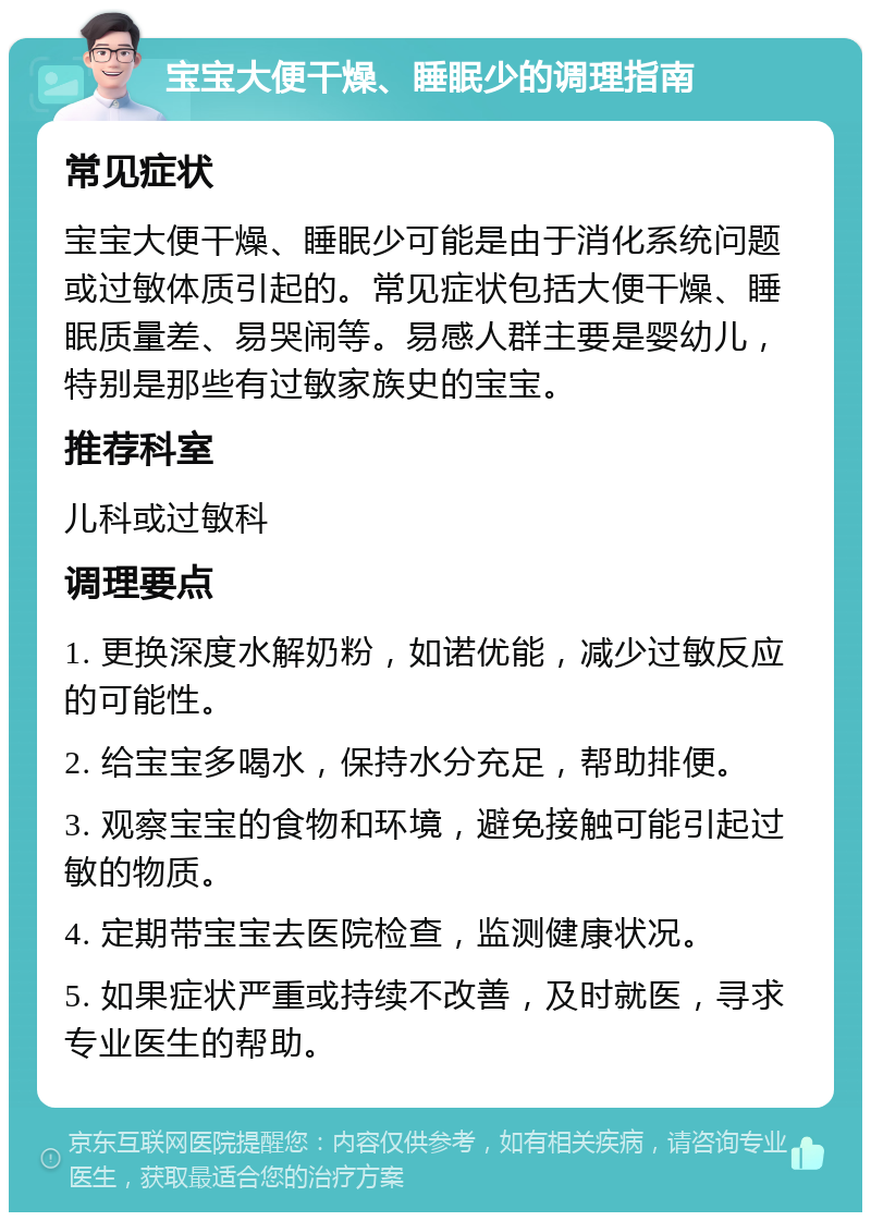 宝宝大便干燥、睡眠少的调理指南 常见症状 宝宝大便干燥、睡眠少可能是由于消化系统问题或过敏体质引起的。常见症状包括大便干燥、睡眠质量差、易哭闹等。易感人群主要是婴幼儿，特别是那些有过敏家族史的宝宝。 推荐科室 儿科或过敏科 调理要点 1. 更换深度水解奶粉，如诺优能，减少过敏反应的可能性。 2. 给宝宝多喝水，保持水分充足，帮助排便。 3. 观察宝宝的食物和环境，避免接触可能引起过敏的物质。 4. 定期带宝宝去医院检查，监测健康状况。 5. 如果症状严重或持续不改善，及时就医，寻求专业医生的帮助。