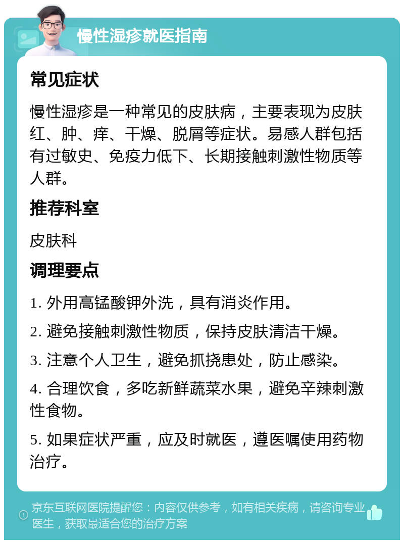 慢性湿疹就医指南 常见症状 慢性湿疹是一种常见的皮肤病，主要表现为皮肤红、肿、痒、干燥、脱屑等症状。易感人群包括有过敏史、免疫力低下、长期接触刺激性物质等人群。 推荐科室 皮肤科 调理要点 1. 外用高锰酸钾外洗，具有消炎作用。 2. 避免接触刺激性物质，保持皮肤清洁干燥。 3. 注意个人卫生，避免抓挠患处，防止感染。 4. 合理饮食，多吃新鲜蔬菜水果，避免辛辣刺激性食物。 5. 如果症状严重，应及时就医，遵医嘱使用药物治疗。