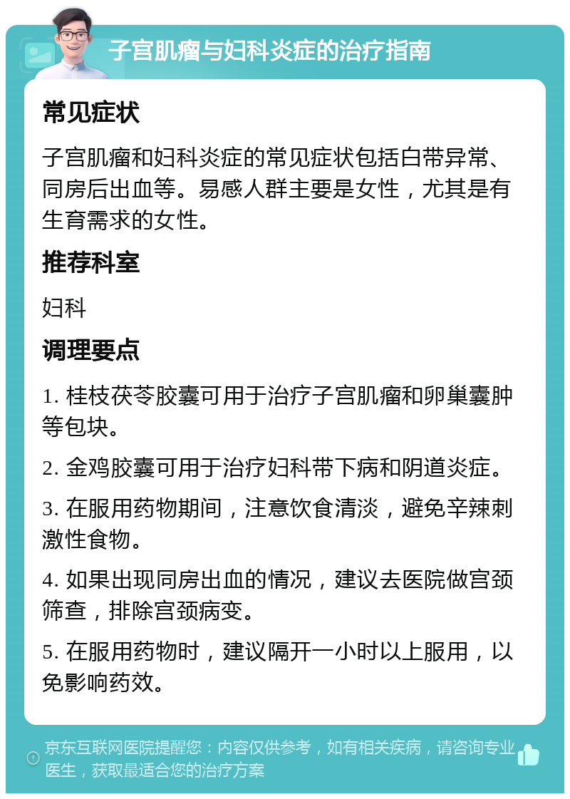 子宫肌瘤与妇科炎症的治疗指南 常见症状 子宫肌瘤和妇科炎症的常见症状包括白带异常、同房后出血等。易感人群主要是女性，尤其是有生育需求的女性。 推荐科室 妇科 调理要点 1. 桂枝茯苓胶囊可用于治疗子宫肌瘤和卵巢囊肿等包块。 2. 金鸡胶囊可用于治疗妇科带下病和阴道炎症。 3. 在服用药物期间，注意饮食清淡，避免辛辣刺激性食物。 4. 如果出现同房出血的情况，建议去医院做宫颈筛查，排除宫颈病变。 5. 在服用药物时，建议隔开一小时以上服用，以免影响药效。