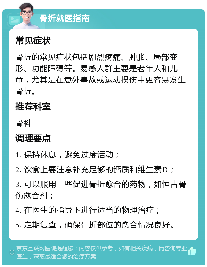 骨折就医指南 常见症状 骨折的常见症状包括剧烈疼痛、肿胀、局部变形、功能障碍等。易感人群主要是老年人和儿童，尤其是在意外事故或运动损伤中更容易发生骨折。 推荐科室 骨科 调理要点 1. 保持休息，避免过度活动； 2. 饮食上要注意补充足够的钙质和维生素D； 3. 可以服用一些促进骨折愈合的药物，如恒古骨伤愈合剂； 4. 在医生的指导下进行适当的物理治疗； 5. 定期复查，确保骨折部位的愈合情况良好。