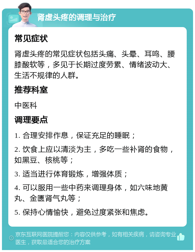 肾虚头疼的调理与治疗 常见症状 肾虚头疼的常见症状包括头痛、头晕、耳鸣、腰膝酸软等，多见于长期过度劳累、情绪波动大、生活不规律的人群。 推荐科室 中医科 调理要点 1. 合理安排作息，保证充足的睡眠； 2. 饮食上应以清淡为主，多吃一些补肾的食物，如黑豆、核桃等； 3. 适当进行体育锻炼，增强体质； 4. 可以服用一些中药来调理身体，如六味地黄丸、金匮肾气丸等； 5. 保持心情愉快，避免过度紧张和焦虑。