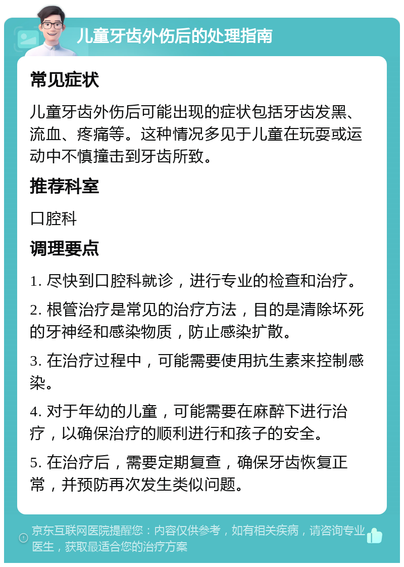 儿童牙齿外伤后的处理指南 常见症状 儿童牙齿外伤后可能出现的症状包括牙齿发黑、流血、疼痛等。这种情况多见于儿童在玩耍或运动中不慎撞击到牙齿所致。 推荐科室 口腔科 调理要点 1. 尽快到口腔科就诊，进行专业的检查和治疗。 2. 根管治疗是常见的治疗方法，目的是清除坏死的牙神经和感染物质，防止感染扩散。 3. 在治疗过程中，可能需要使用抗生素来控制感染。 4. 对于年幼的儿童，可能需要在麻醉下进行治疗，以确保治疗的顺利进行和孩子的安全。 5. 在治疗后，需要定期复查，确保牙齿恢复正常，并预防再次发生类似问题。