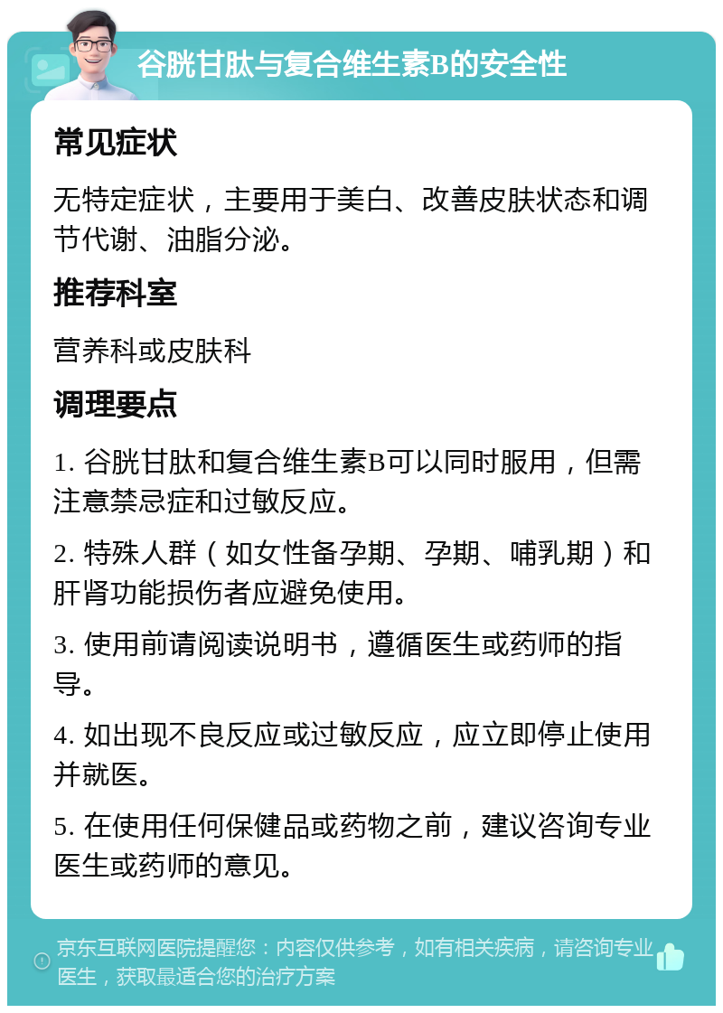 谷胱甘肽与复合维生素B的安全性 常见症状 无特定症状，主要用于美白、改善皮肤状态和调节代谢、油脂分泌。 推荐科室 营养科或皮肤科 调理要点 1. 谷胱甘肽和复合维生素B可以同时服用，但需注意禁忌症和过敏反应。 2. 特殊人群（如女性备孕期、孕期、哺乳期）和肝肾功能损伤者应避免使用。 3. 使用前请阅读说明书，遵循医生或药师的指导。 4. 如出现不良反应或过敏反应，应立即停止使用并就医。 5. 在使用任何保健品或药物之前，建议咨询专业医生或药师的意见。