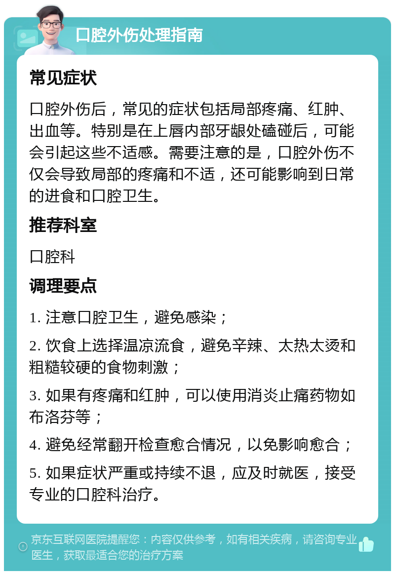 口腔外伤处理指南 常见症状 口腔外伤后，常见的症状包括局部疼痛、红肿、出血等。特别是在上唇内部牙龈处磕碰后，可能会引起这些不适感。需要注意的是，口腔外伤不仅会导致局部的疼痛和不适，还可能影响到日常的进食和口腔卫生。 推荐科室 口腔科 调理要点 1. 注意口腔卫生，避免感染； 2. 饮食上选择温凉流食，避免辛辣、太热太烫和粗糙较硬的食物刺激； 3. 如果有疼痛和红肿，可以使用消炎止痛药物如布洛芬等； 4. 避免经常翻开检查愈合情况，以免影响愈合； 5. 如果症状严重或持续不退，应及时就医，接受专业的口腔科治疗。