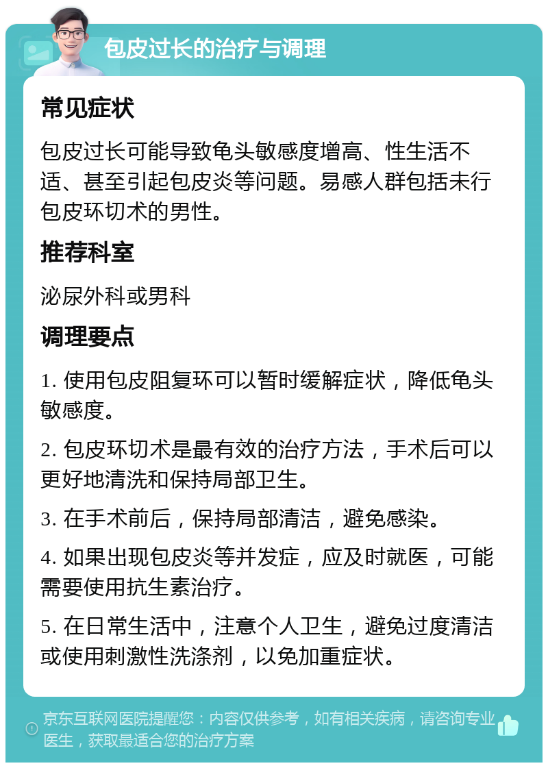 包皮过长的治疗与调理 常见症状 包皮过长可能导致龟头敏感度增高、性生活不适、甚至引起包皮炎等问题。易感人群包括未行包皮环切术的男性。 推荐科室 泌尿外科或男科 调理要点 1. 使用包皮阻复环可以暂时缓解症状，降低龟头敏感度。 2. 包皮环切术是最有效的治疗方法，手术后可以更好地清洗和保持局部卫生。 3. 在手术前后，保持局部清洁，避免感染。 4. 如果出现包皮炎等并发症，应及时就医，可能需要使用抗生素治疗。 5. 在日常生活中，注意个人卫生，避免过度清洁或使用刺激性洗涤剂，以免加重症状。