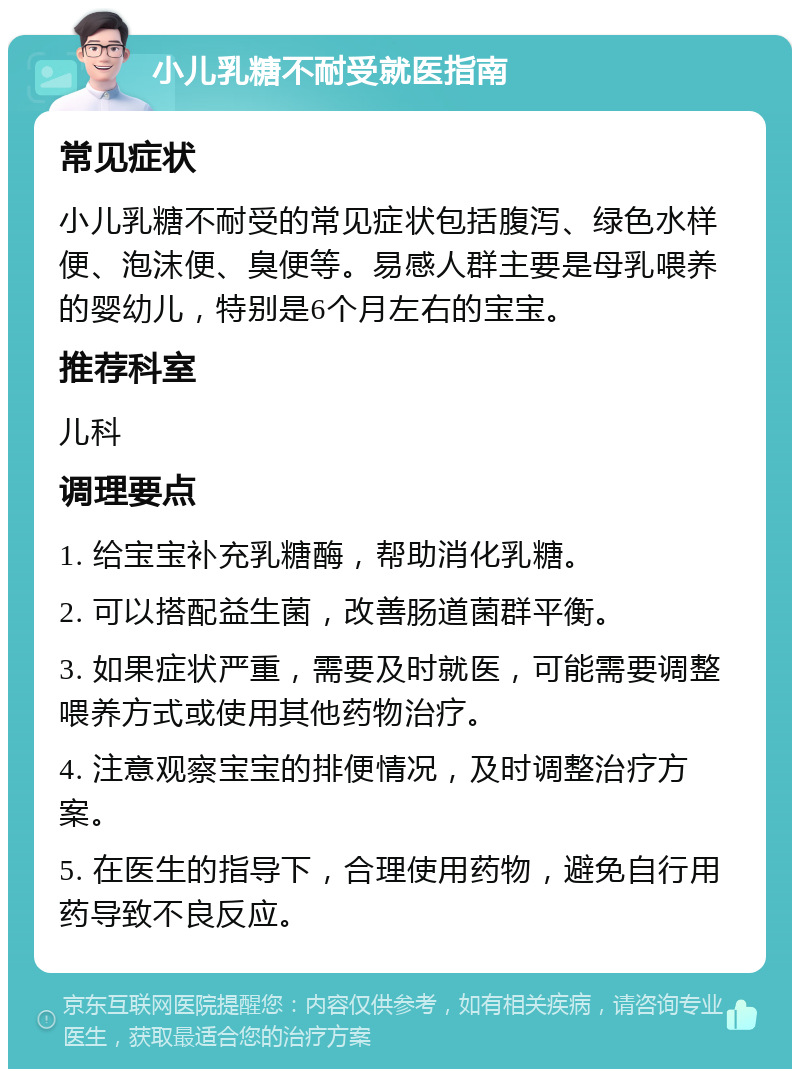 小儿乳糖不耐受就医指南 常见症状 小儿乳糖不耐受的常见症状包括腹泻、绿色水样便、泡沫便、臭便等。易感人群主要是母乳喂养的婴幼儿，特别是6个月左右的宝宝。 推荐科室 儿科 调理要点 1. 给宝宝补充乳糖酶，帮助消化乳糖。 2. 可以搭配益生菌，改善肠道菌群平衡。 3. 如果症状严重，需要及时就医，可能需要调整喂养方式或使用其他药物治疗。 4. 注意观察宝宝的排便情况，及时调整治疗方案。 5. 在医生的指导下，合理使用药物，避免自行用药导致不良反应。