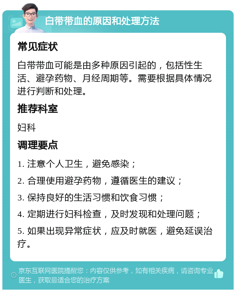 白带带血的原因和处理方法 常见症状 白带带血可能是由多种原因引起的，包括性生活、避孕药物、月经周期等。需要根据具体情况进行判断和处理。 推荐科室 妇科 调理要点 1. 注意个人卫生，避免感染； 2. 合理使用避孕药物，遵循医生的建议； 3. 保持良好的生活习惯和饮食习惯； 4. 定期进行妇科检查，及时发现和处理问题； 5. 如果出现异常症状，应及时就医，避免延误治疗。