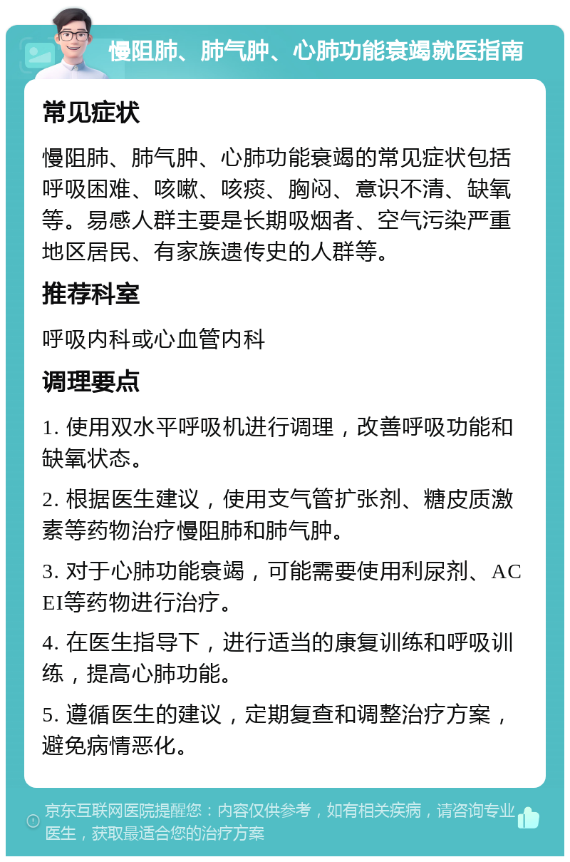 慢阻肺、肺气肿、心肺功能衰竭就医指南 常见症状 慢阻肺、肺气肿、心肺功能衰竭的常见症状包括呼吸困难、咳嗽、咳痰、胸闷、意识不清、缺氧等。易感人群主要是长期吸烟者、空气污染严重地区居民、有家族遗传史的人群等。 推荐科室 呼吸内科或心血管内科 调理要点 1. 使用双水平呼吸机进行调理，改善呼吸功能和缺氧状态。 2. 根据医生建议，使用支气管扩张剂、糖皮质激素等药物治疗慢阻肺和肺气肿。 3. 对于心肺功能衰竭，可能需要使用利尿剂、ACEI等药物进行治疗。 4. 在医生指导下，进行适当的康复训练和呼吸训练，提高心肺功能。 5. 遵循医生的建议，定期复查和调整治疗方案，避免病情恶化。