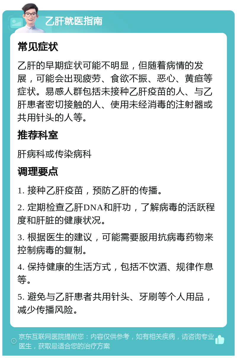 乙肝就医指南 常见症状 乙肝的早期症状可能不明显，但随着病情的发展，可能会出现疲劳、食欲不振、恶心、黄疸等症状。易感人群包括未接种乙肝疫苗的人、与乙肝患者密切接触的人、使用未经消毒的注射器或共用针头的人等。 推荐科室 肝病科或传染病科 调理要点 1. 接种乙肝疫苗，预防乙肝的传播。 2. 定期检查乙肝DNA和肝功，了解病毒的活跃程度和肝脏的健康状况。 3. 根据医生的建议，可能需要服用抗病毒药物来控制病毒的复制。 4. 保持健康的生活方式，包括不饮酒、规律作息等。 5. 避免与乙肝患者共用针头、牙刷等个人用品，减少传播风险。