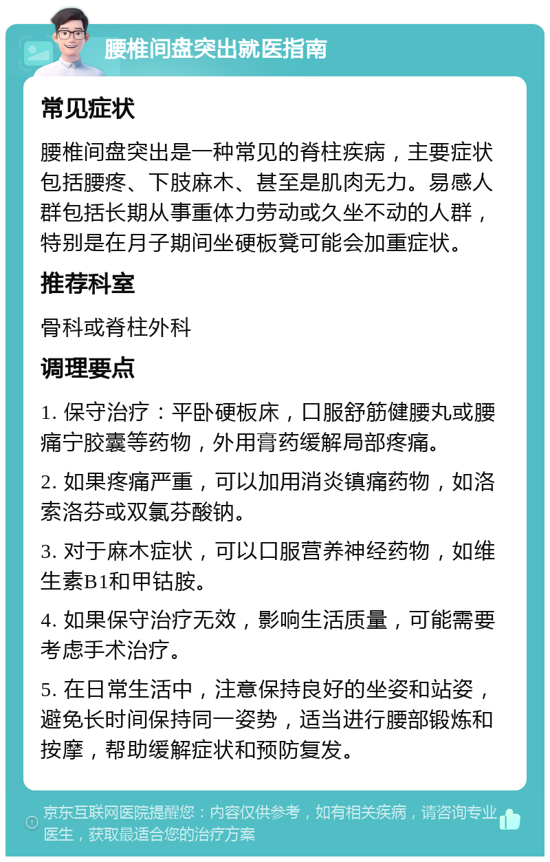 腰椎间盘突出就医指南 常见症状 腰椎间盘突出是一种常见的脊柱疾病，主要症状包括腰疼、下肢麻木、甚至是肌肉无力。易感人群包括长期从事重体力劳动或久坐不动的人群，特别是在月子期间坐硬板凳可能会加重症状。 推荐科室 骨科或脊柱外科 调理要点 1. 保守治疗：平卧硬板床，口服舒筋健腰丸或腰痛宁胶囊等药物，外用膏药缓解局部疼痛。 2. 如果疼痛严重，可以加用消炎镇痛药物，如洛索洛芬或双氯芬酸钠。 3. 对于麻木症状，可以口服营养神经药物，如维生素B1和甲钴胺。 4. 如果保守治疗无效，影响生活质量，可能需要考虑手术治疗。 5. 在日常生活中，注意保持良好的坐姿和站姿，避免长时间保持同一姿势，适当进行腰部锻炼和按摩，帮助缓解症状和预防复发。