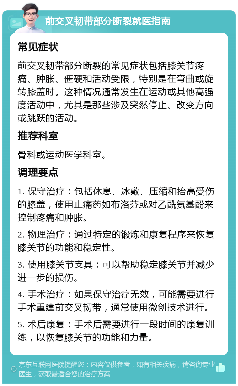 前交叉韧带部分断裂就医指南 常见症状 前交叉韧带部分断裂的常见症状包括膝关节疼痛、肿胀、僵硬和活动受限，特别是在弯曲或旋转膝盖时。这种情况通常发生在运动或其他高强度活动中，尤其是那些涉及突然停止、改变方向或跳跃的活动。 推荐科室 骨科或运动医学科室。 调理要点 1. 保守治疗：包括休息、冰敷、压缩和抬高受伤的膝盖，使用止痛药如布洛芬或对乙酰氨基酚来控制疼痛和肿胀。 2. 物理治疗：通过特定的锻炼和康复程序来恢复膝关节的功能和稳定性。 3. 使用膝关节支具：可以帮助稳定膝关节并减少进一步的损伤。 4. 手术治疗：如果保守治疗无效，可能需要进行手术重建前交叉韧带，通常使用微创技术进行。 5. 术后康复：手术后需要进行一段时间的康复训练，以恢复膝关节的功能和力量。