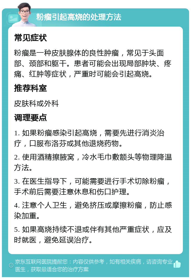 粉瘤引起高烧的处理方法 常见症状 粉瘤是一种皮肤腺体的良性肿瘤，常见于头面部、颈部和躯干。患者可能会出现局部肿块、疼痛、红肿等症状，严重时可能会引起高烧。 推荐科室 皮肤科或外科 调理要点 1. 如果粉瘤感染引起高烧，需要先进行消炎治疗，口服布洛芬或其他退烧药物。 2. 使用酒精擦腋窝，冷水毛巾敷额头等物理降温方法。 3. 在医生指导下，可能需要进行手术切除粉瘤，手术前后需要注意休息和伤口护理。 4. 注意个人卫生，避免挤压或摩擦粉瘤，防止感染加重。 5. 如果高烧持续不退或伴有其他严重症状，应及时就医，避免延误治疗。