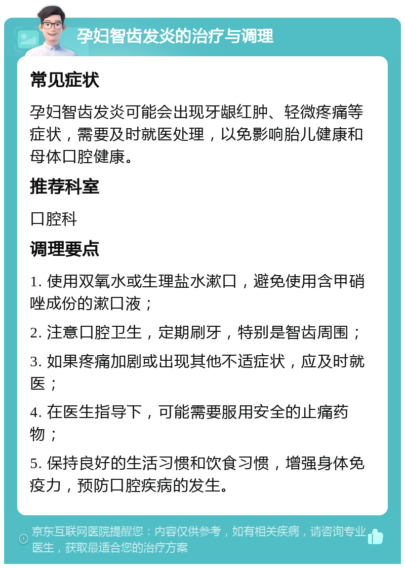 孕妇智齿发炎的治疗与调理 常见症状 孕妇智齿发炎可能会出现牙龈红肿、轻微疼痛等症状，需要及时就医处理，以免影响胎儿健康和母体口腔健康。 推荐科室 口腔科 调理要点 1. 使用双氧水或生理盐水漱口，避免使用含甲硝唑成份的漱口液； 2. 注意口腔卫生，定期刷牙，特别是智齿周围； 3. 如果疼痛加剧或出现其他不适症状，应及时就医； 4. 在医生指导下，可能需要服用安全的止痛药物； 5. 保持良好的生活习惯和饮食习惯，增强身体免疫力，预防口腔疾病的发生。