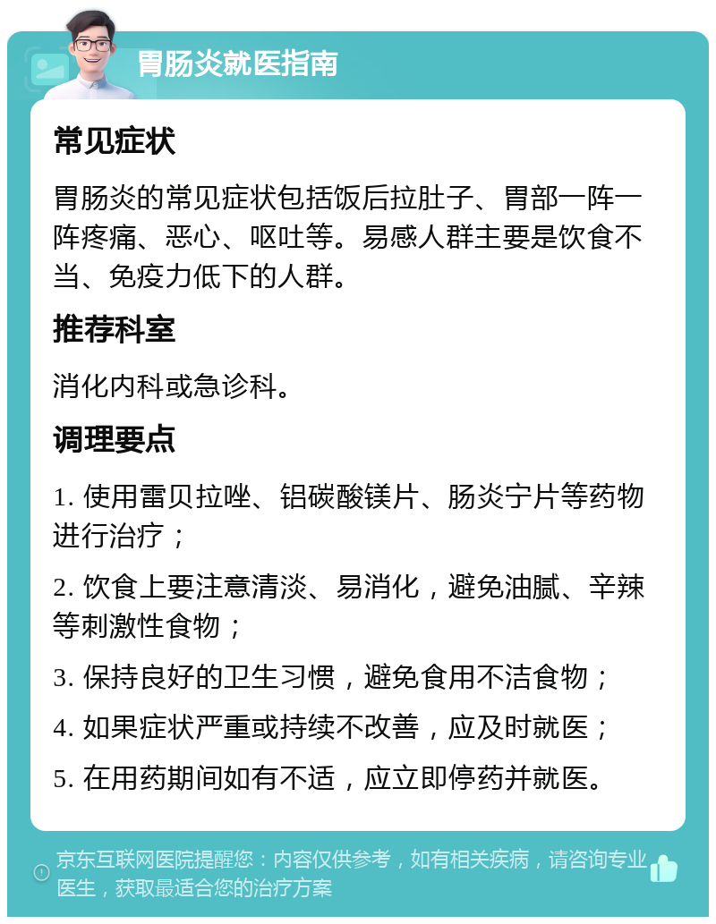 胃肠炎就医指南 常见症状 胃肠炎的常见症状包括饭后拉肚子、胃部一阵一阵疼痛、恶心、呕吐等。易感人群主要是饮食不当、免疫力低下的人群。 推荐科室 消化内科或急诊科。 调理要点 1. 使用雷贝拉唑、铝碳酸镁片、肠炎宁片等药物进行治疗； 2. 饮食上要注意清淡、易消化，避免油腻、辛辣等刺激性食物； 3. 保持良好的卫生习惯，避免食用不洁食物； 4. 如果症状严重或持续不改善，应及时就医； 5. 在用药期间如有不适，应立即停药并就医。