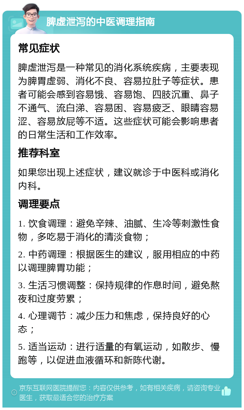 脾虚泄泻的中医调理指南 常见症状 脾虚泄泻是一种常见的消化系统疾病，主要表现为脾胃虚弱、消化不良、容易拉肚子等症状。患者可能会感到容易饿、容易饱、四肢沉重、鼻子不通气、流白涕、容易困、容易疲乏、眼睛容易涩、容易放屁等不适。这些症状可能会影响患者的日常生活和工作效率。 推荐科室 如果您出现上述症状，建议就诊于中医科或消化内科。 调理要点 1. 饮食调理：避免辛辣、油腻、生冷等刺激性食物，多吃易于消化的清淡食物； 2. 中药调理：根据医生的建议，服用相应的中药以调理脾胃功能； 3. 生活习惯调整：保持规律的作息时间，避免熬夜和过度劳累； 4. 心理调节：减少压力和焦虑，保持良好的心态； 5. 适当运动：进行适量的有氧运动，如散步、慢跑等，以促进血液循环和新陈代谢。