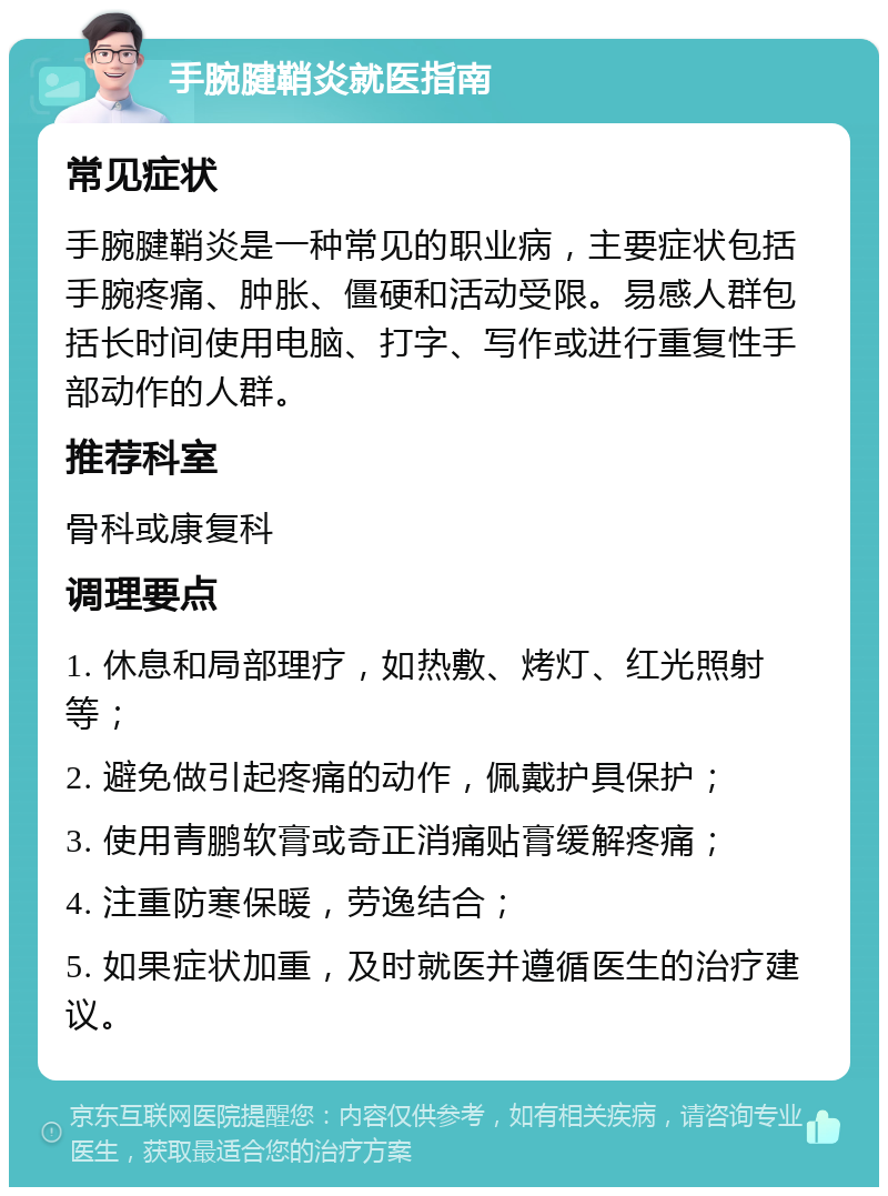 手腕腱鞘炎就医指南 常见症状 手腕腱鞘炎是一种常见的职业病，主要症状包括手腕疼痛、肿胀、僵硬和活动受限。易感人群包括长时间使用电脑、打字、写作或进行重复性手部动作的人群。 推荐科室 骨科或康复科 调理要点 1. 休息和局部理疗，如热敷、烤灯、红光照射等； 2. 避免做引起疼痛的动作，佩戴护具保护； 3. 使用青鹏软膏或奇正消痛贴膏缓解疼痛； 4. 注重防寒保暖，劳逸结合； 5. 如果症状加重，及时就医并遵循医生的治疗建议。