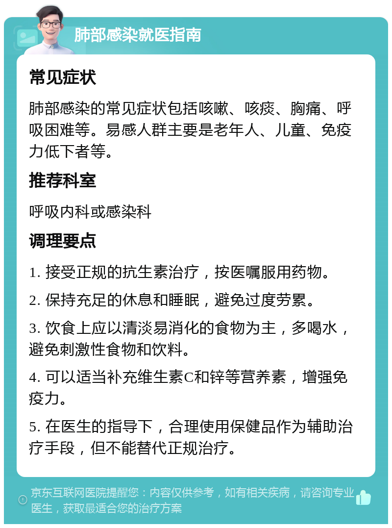 肺部感染就医指南 常见症状 肺部感染的常见症状包括咳嗽、咳痰、胸痛、呼吸困难等。易感人群主要是老年人、儿童、免疫力低下者等。 推荐科室 呼吸内科或感染科 调理要点 1. 接受正规的抗生素治疗，按医嘱服用药物。 2. 保持充足的休息和睡眠，避免过度劳累。 3. 饮食上应以清淡易消化的食物为主，多喝水，避免刺激性食物和饮料。 4. 可以适当补充维生素C和锌等营养素，增强免疫力。 5. 在医生的指导下，合理使用保健品作为辅助治疗手段，但不能替代正规治疗。