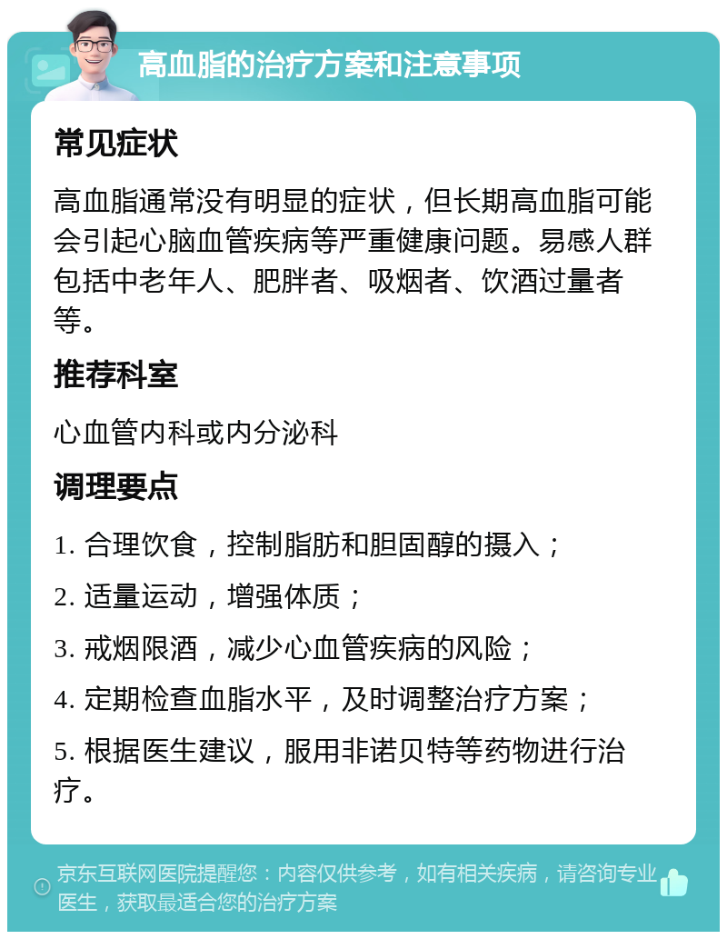 高血脂的治疗方案和注意事项 常见症状 高血脂通常没有明显的症状，但长期高血脂可能会引起心脑血管疾病等严重健康问题。易感人群包括中老年人、肥胖者、吸烟者、饮酒过量者等。 推荐科室 心血管内科或内分泌科 调理要点 1. 合理饮食，控制脂肪和胆固醇的摄入； 2. 适量运动，增强体质； 3. 戒烟限酒，减少心血管疾病的风险； 4. 定期检查血脂水平，及时调整治疗方案； 5. 根据医生建议，服用非诺贝特等药物进行治疗。