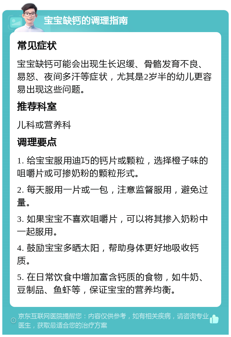 宝宝缺钙的调理指南 常见症状 宝宝缺钙可能会出现生长迟缓、骨骼发育不良、易怒、夜间多汗等症状，尤其是2岁半的幼儿更容易出现这些问题。 推荐科室 儿科或营养科 调理要点 1. 给宝宝服用迪巧的钙片或颗粒，选择橙子味的咀嚼片或可掺奶粉的颗粒形式。 2. 每天服用一片或一包，注意监督服用，避免过量。 3. 如果宝宝不喜欢咀嚼片，可以将其掺入奶粉中一起服用。 4. 鼓励宝宝多晒太阳，帮助身体更好地吸收钙质。 5. 在日常饮食中增加富含钙质的食物，如牛奶、豆制品、鱼虾等，保证宝宝的营养均衡。