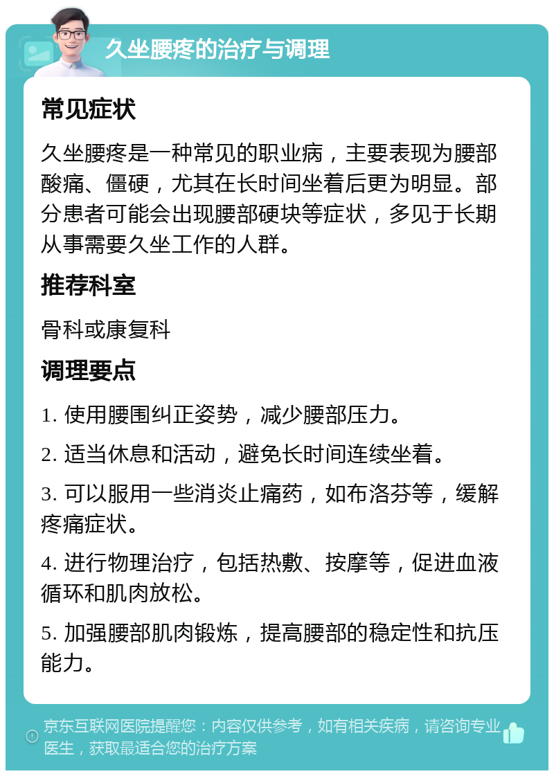 久坐腰疼的治疗与调理 常见症状 久坐腰疼是一种常见的职业病，主要表现为腰部酸痛、僵硬，尤其在长时间坐着后更为明显。部分患者可能会出现腰部硬块等症状，多见于长期从事需要久坐工作的人群。 推荐科室 骨科或康复科 调理要点 1. 使用腰围纠正姿势，减少腰部压力。 2. 适当休息和活动，避免长时间连续坐着。 3. 可以服用一些消炎止痛药，如布洛芬等，缓解疼痛症状。 4. 进行物理治疗，包括热敷、按摩等，促进血液循环和肌肉放松。 5. 加强腰部肌肉锻炼，提高腰部的稳定性和抗压能力。