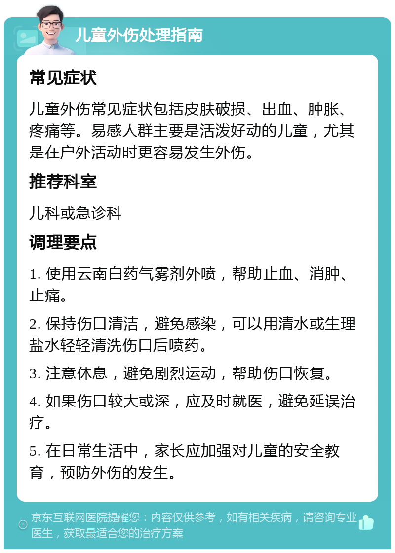 儿童外伤处理指南 常见症状 儿童外伤常见症状包括皮肤破损、出血、肿胀、疼痛等。易感人群主要是活泼好动的儿童，尤其是在户外活动时更容易发生外伤。 推荐科室 儿科或急诊科 调理要点 1. 使用云南白药气雾剂外喷，帮助止血、消肿、止痛。 2. 保持伤口清洁，避免感染，可以用清水或生理盐水轻轻清洗伤口后喷药。 3. 注意休息，避免剧烈运动，帮助伤口恢复。 4. 如果伤口较大或深，应及时就医，避免延误治疗。 5. 在日常生活中，家长应加强对儿童的安全教育，预防外伤的发生。