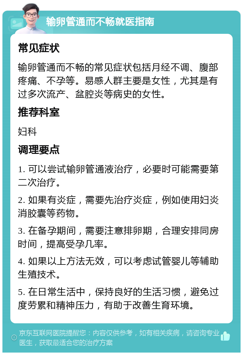 输卵管通而不畅就医指南 常见症状 输卵管通而不畅的常见症状包括月经不调、腹部疼痛、不孕等。易感人群主要是女性，尤其是有过多次流产、盆腔炎等病史的女性。 推荐科室 妇科 调理要点 1. 可以尝试输卵管通液治疗，必要时可能需要第二次治疗。 2. 如果有炎症，需要先治疗炎症，例如使用妇炎消胶囊等药物。 3. 在备孕期间，需要注意排卵期，合理安排同房时间，提高受孕几率。 4. 如果以上方法无效，可以考虑试管婴儿等辅助生殖技术。 5. 在日常生活中，保持良好的生活习惯，避免过度劳累和精神压力，有助于改善生育环境。