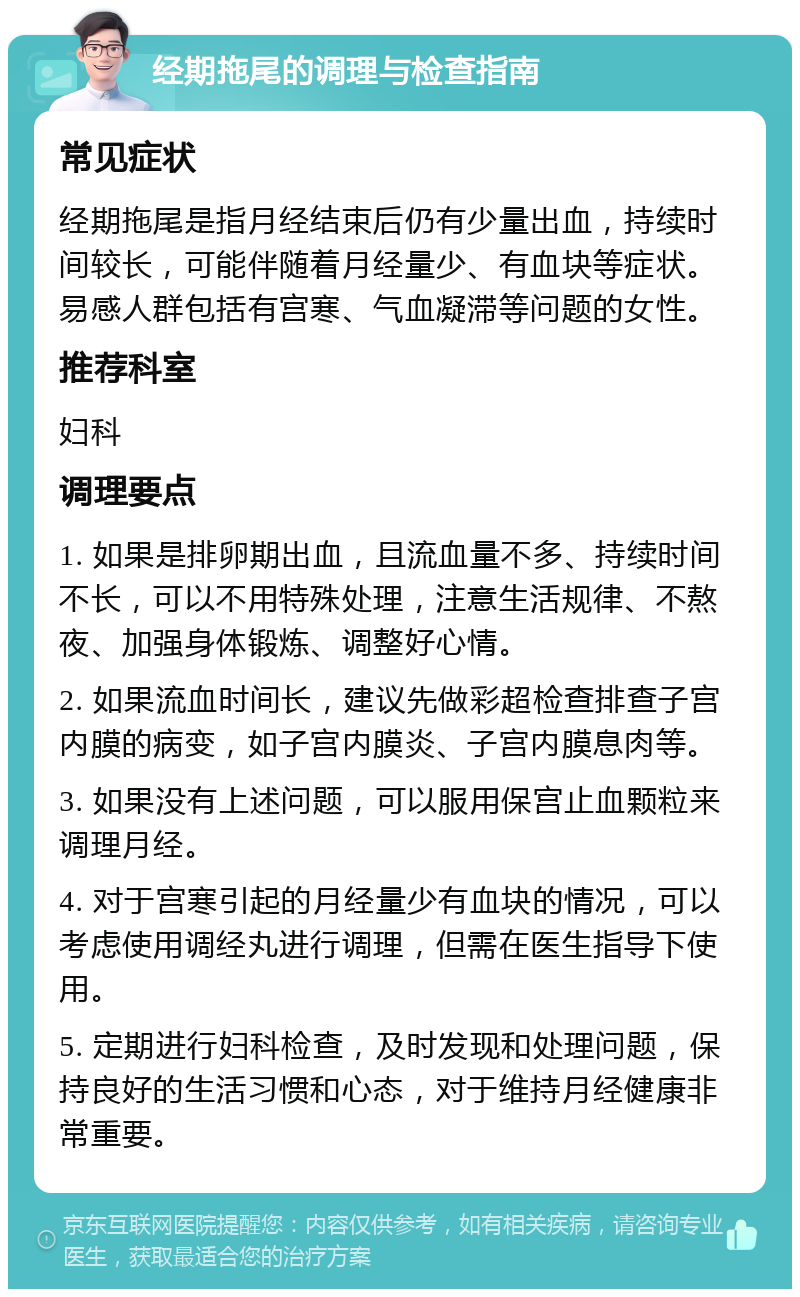 经期拖尾的调理与检查指南 常见症状 经期拖尾是指月经结束后仍有少量出血，持续时间较长，可能伴随着月经量少、有血块等症状。易感人群包括有宫寒、气血凝滞等问题的女性。 推荐科室 妇科 调理要点 1. 如果是排卵期出血，且流血量不多、持续时间不长，可以不用特殊处理，注意生活规律、不熬夜、加强身体锻炼、调整好心情。 2. 如果流血时间长，建议先做彩超检查排查子宫内膜的病变，如子宫内膜炎、子宫内膜息肉等。 3. 如果没有上述问题，可以服用保宫止血颗粒来调理月经。 4. 对于宫寒引起的月经量少有血块的情况，可以考虑使用调经丸进行调理，但需在医生指导下使用。 5. 定期进行妇科检查，及时发现和处理问题，保持良好的生活习惯和心态，对于维持月经健康非常重要。