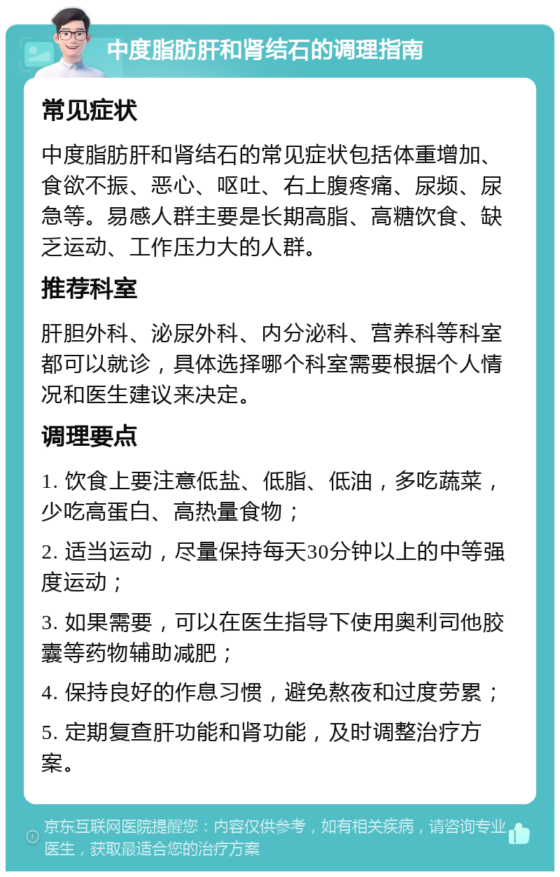 中度脂肪肝和肾结石的调理指南 常见症状 中度脂肪肝和肾结石的常见症状包括体重增加、食欲不振、恶心、呕吐、右上腹疼痛、尿频、尿急等。易感人群主要是长期高脂、高糖饮食、缺乏运动、工作压力大的人群。 推荐科室 肝胆外科、泌尿外科、内分泌科、营养科等科室都可以就诊，具体选择哪个科室需要根据个人情况和医生建议来决定。 调理要点 1. 饮食上要注意低盐、低脂、低油，多吃蔬菜，少吃高蛋白、高热量食物； 2. 适当运动，尽量保持每天30分钟以上的中等强度运动； 3. 如果需要，可以在医生指导下使用奥利司他胶囊等药物辅助减肥； 4. 保持良好的作息习惯，避免熬夜和过度劳累； 5. 定期复查肝功能和肾功能，及时调整治疗方案。