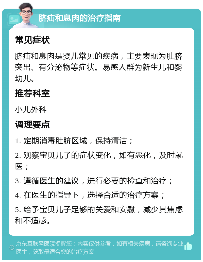 脐疝和息肉的治疗指南 常见症状 脐疝和息肉是婴儿常见的疾病，主要表现为肚脐突出、有分泌物等症状。易感人群为新生儿和婴幼儿。 推荐科室 小儿外科 调理要点 1. 定期消毒肚脐区域，保持清洁； 2. 观察宝贝儿子的症状变化，如有恶化，及时就医； 3. 遵循医生的建议，进行必要的检查和治疗； 4. 在医生的指导下，选择合适的治疗方案； 5. 给予宝贝儿子足够的关爱和安慰，减少其焦虑和不适感。