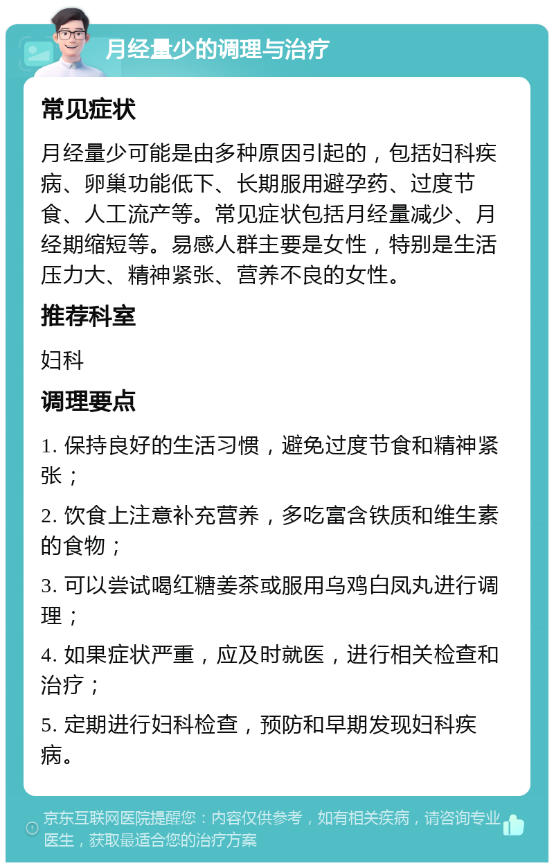 月经量少的调理与治疗 常见症状 月经量少可能是由多种原因引起的，包括妇科疾病、卵巢功能低下、长期服用避孕药、过度节食、人工流产等。常见症状包括月经量减少、月经期缩短等。易感人群主要是女性，特别是生活压力大、精神紧张、营养不良的女性。 推荐科室 妇科 调理要点 1. 保持良好的生活习惯，避免过度节食和精神紧张； 2. 饮食上注意补充营养，多吃富含铁质和维生素的食物； 3. 可以尝试喝红糖姜茶或服用乌鸡白凤丸进行调理； 4. 如果症状严重，应及时就医，进行相关检查和治疗； 5. 定期进行妇科检查，预防和早期发现妇科疾病。