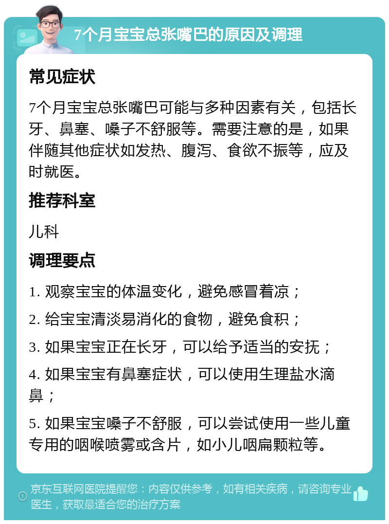 7个月宝宝总张嘴巴的原因及调理 常见症状 7个月宝宝总张嘴巴可能与多种因素有关，包括长牙、鼻塞、嗓子不舒服等。需要注意的是，如果伴随其他症状如发热、腹泻、食欲不振等，应及时就医。 推荐科室 儿科 调理要点 1. 观察宝宝的体温变化，避免感冒着凉； 2. 给宝宝清淡易消化的食物，避免食积； 3. 如果宝宝正在长牙，可以给予适当的安抚； 4. 如果宝宝有鼻塞症状，可以使用生理盐水滴鼻； 5. 如果宝宝嗓子不舒服，可以尝试使用一些儿童专用的咽喉喷雾或含片，如小儿咽扁颗粒等。