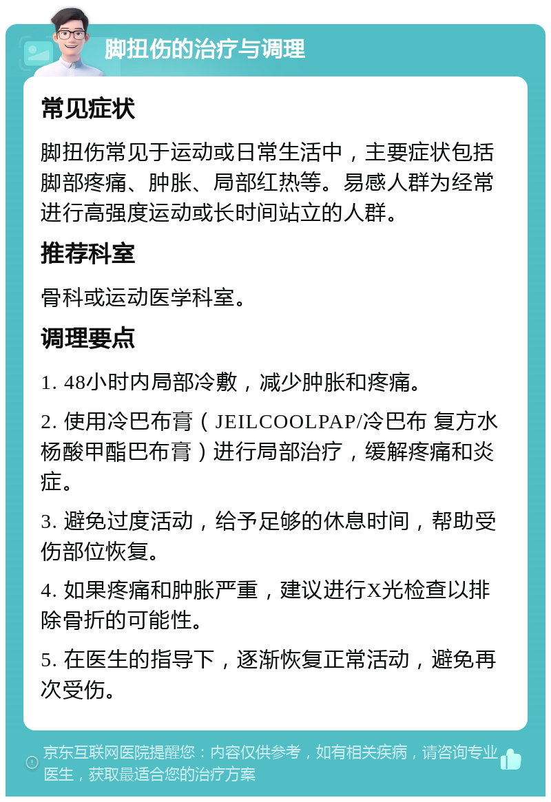 脚扭伤的治疗与调理 常见症状 脚扭伤常见于运动或日常生活中，主要症状包括脚部疼痛、肿胀、局部红热等。易感人群为经常进行高强度运动或长时间站立的人群。 推荐科室 骨科或运动医学科室。 调理要点 1. 48小时内局部冷敷，减少肿胀和疼痛。 2. 使用冷巴布膏（JEILCOOLPAP/冷巴布 复方水杨酸甲酯巴布膏）进行局部治疗，缓解疼痛和炎症。 3. 避免过度活动，给予足够的休息时间，帮助受伤部位恢复。 4. 如果疼痛和肿胀严重，建议进行X光检查以排除骨折的可能性。 5. 在医生的指导下，逐渐恢复正常活动，避免再次受伤。