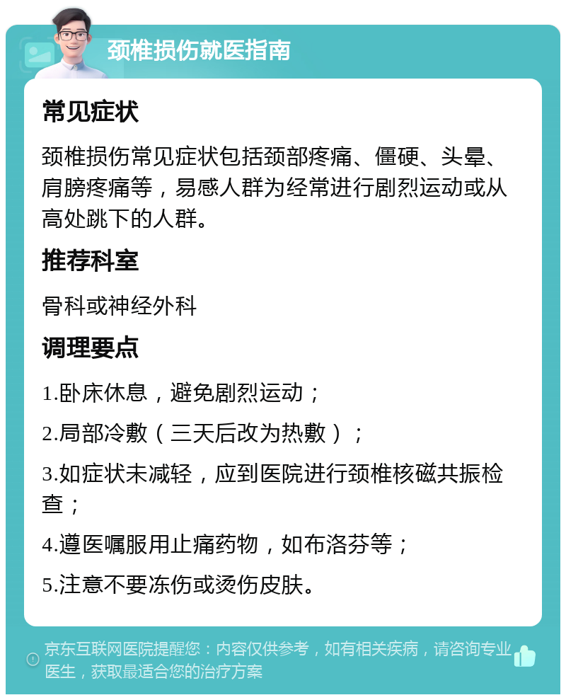 颈椎损伤就医指南 常见症状 颈椎损伤常见症状包括颈部疼痛、僵硬、头晕、肩膀疼痛等，易感人群为经常进行剧烈运动或从高处跳下的人群。 推荐科室 骨科或神经外科 调理要点 1.卧床休息，避免剧烈运动； 2.局部冷敷（三天后改为热敷）； 3.如症状未减轻，应到医院进行颈椎核磁共振检查； 4.遵医嘱服用止痛药物，如布洛芬等； 5.注意不要冻伤或烫伤皮肤。