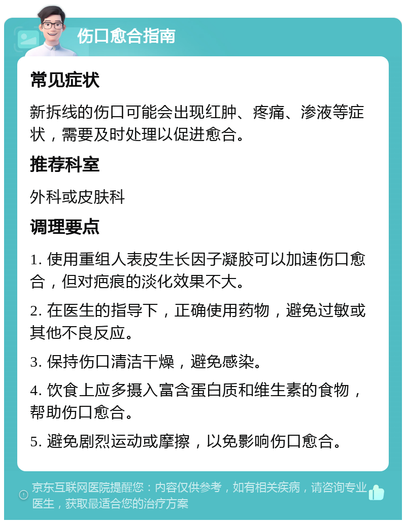 伤口愈合指南 常见症状 新拆线的伤口可能会出现红肿、疼痛、渗液等症状，需要及时处理以促进愈合。 推荐科室 外科或皮肤科 调理要点 1. 使用重组人表皮生长因子凝胶可以加速伤口愈合，但对疤痕的淡化效果不大。 2. 在医生的指导下，正确使用药物，避免过敏或其他不良反应。 3. 保持伤口清洁干燥，避免感染。 4. 饮食上应多摄入富含蛋白质和维生素的食物，帮助伤口愈合。 5. 避免剧烈运动或摩擦，以免影响伤口愈合。