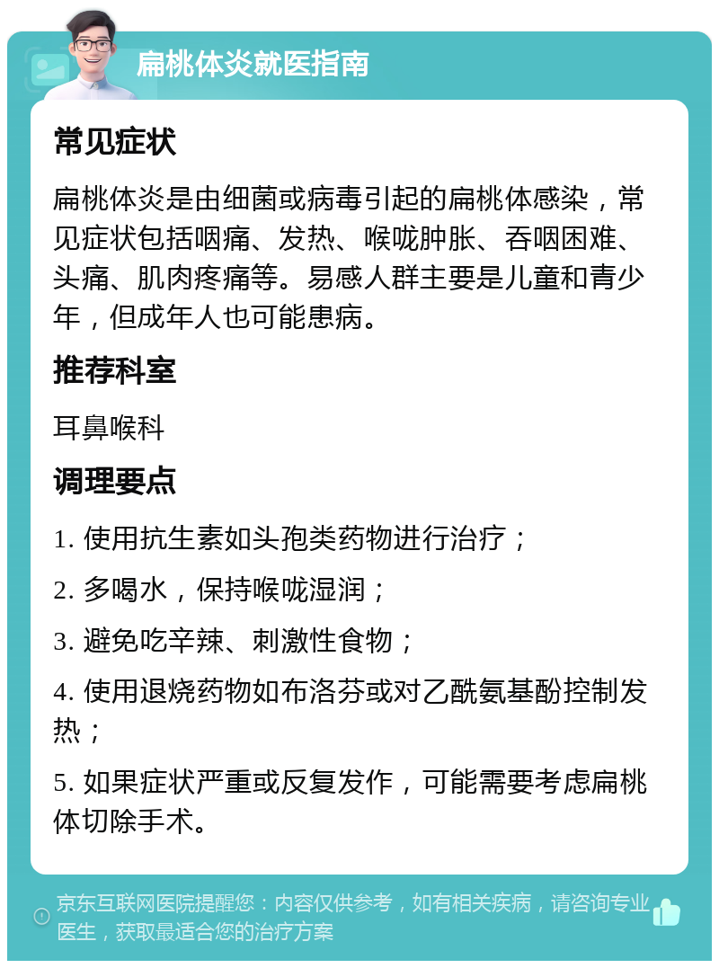 扁桃体炎就医指南 常见症状 扁桃体炎是由细菌或病毒引起的扁桃体感染，常见症状包括咽痛、发热、喉咙肿胀、吞咽困难、头痛、肌肉疼痛等。易感人群主要是儿童和青少年，但成年人也可能患病。 推荐科室 耳鼻喉科 调理要点 1. 使用抗生素如头孢类药物进行治疗； 2. 多喝水，保持喉咙湿润； 3. 避免吃辛辣、刺激性食物； 4. 使用退烧药物如布洛芬或对乙酰氨基酚控制发热； 5. 如果症状严重或反复发作，可能需要考虑扁桃体切除手术。