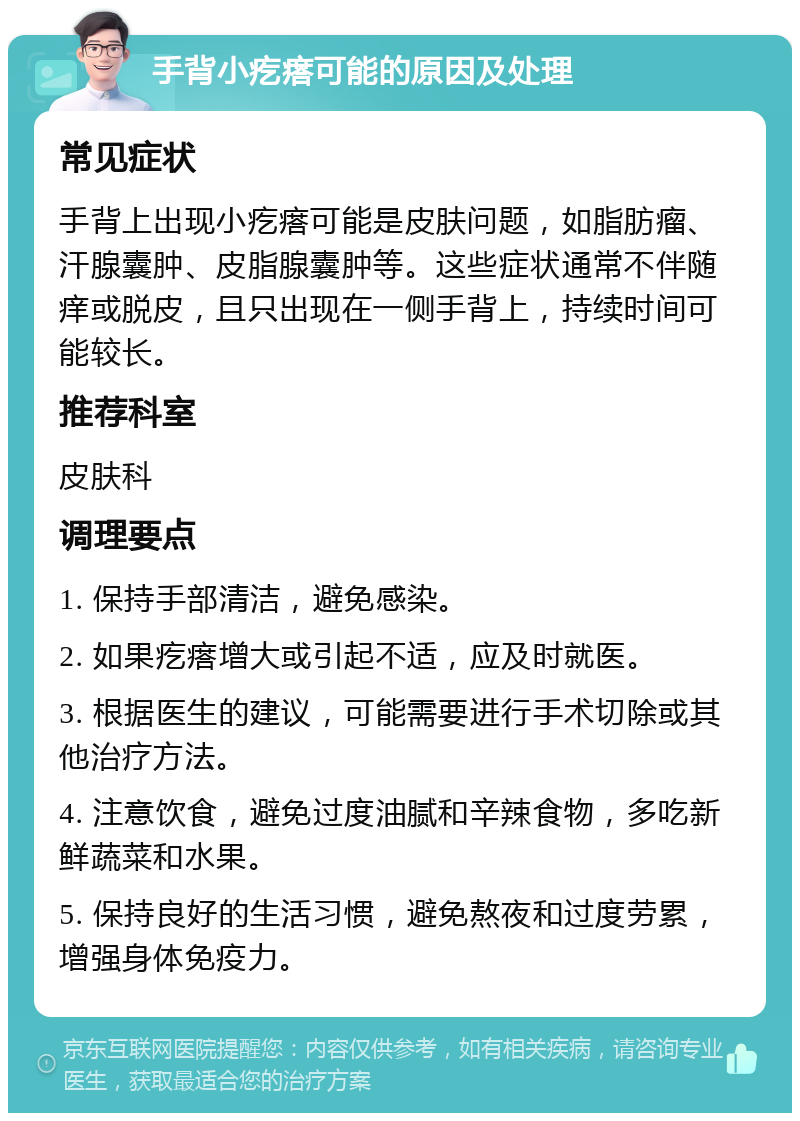 手背小疙瘩可能的原因及处理 常见症状 手背上出现小疙瘩可能是皮肤问题，如脂肪瘤、汗腺囊肿、皮脂腺囊肿等。这些症状通常不伴随痒或脱皮，且只出现在一侧手背上，持续时间可能较长。 推荐科室 皮肤科 调理要点 1. 保持手部清洁，避免感染。 2. 如果疙瘩增大或引起不适，应及时就医。 3. 根据医生的建议，可能需要进行手术切除或其他治疗方法。 4. 注意饮食，避免过度油腻和辛辣食物，多吃新鲜蔬菜和水果。 5. 保持良好的生活习惯，避免熬夜和过度劳累，增强身体免疫力。