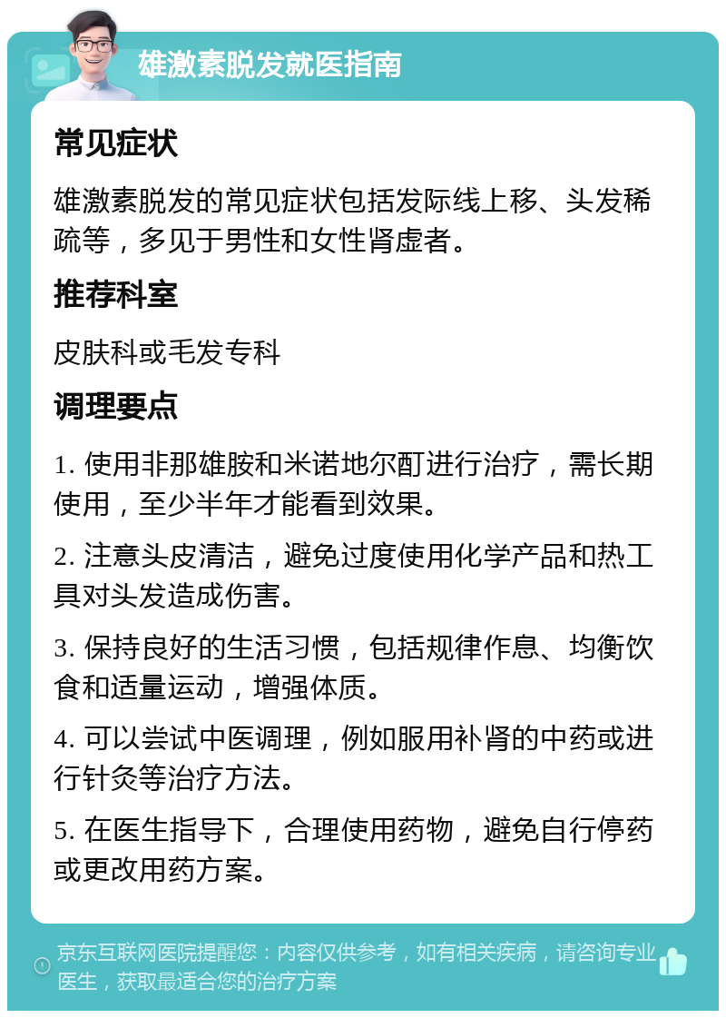 雄激素脱发就医指南 常见症状 雄激素脱发的常见症状包括发际线上移、头发稀疏等，多见于男性和女性肾虚者。 推荐科室 皮肤科或毛发专科 调理要点 1. 使用非那雄胺和米诺地尔酊进行治疗，需长期使用，至少半年才能看到效果。 2. 注意头皮清洁，避免过度使用化学产品和热工具对头发造成伤害。 3. 保持良好的生活习惯，包括规律作息、均衡饮食和适量运动，增强体质。 4. 可以尝试中医调理，例如服用补肾的中药或进行针灸等治疗方法。 5. 在医生指导下，合理使用药物，避免自行停药或更改用药方案。