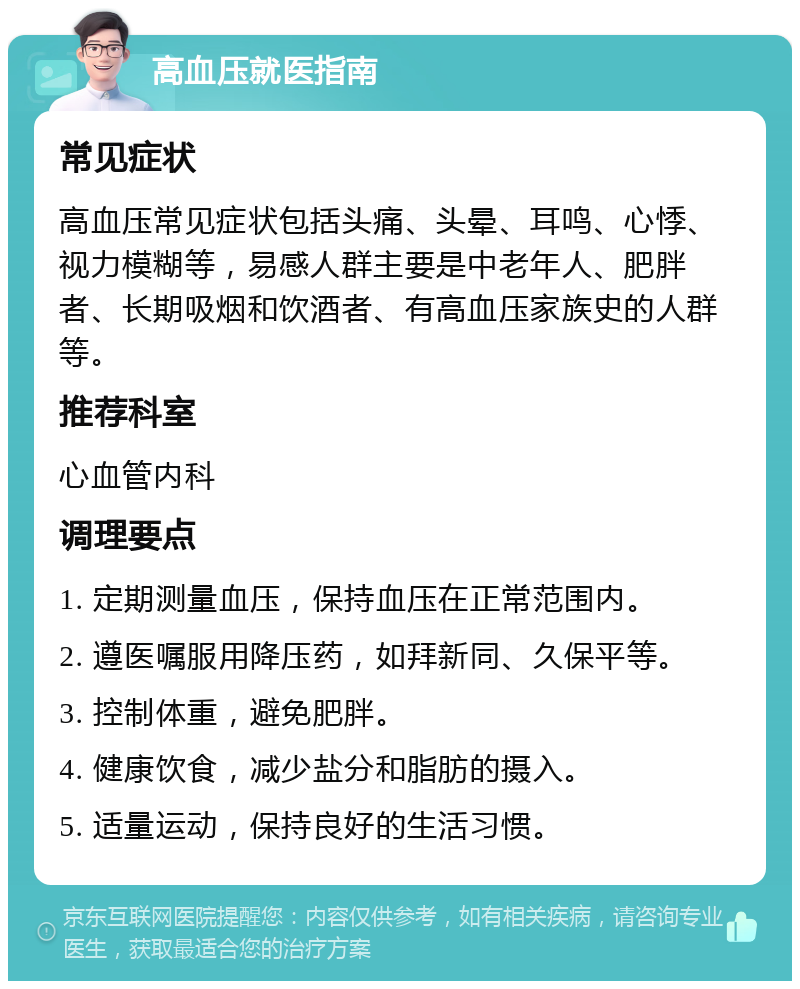 高血压就医指南 常见症状 高血压常见症状包括头痛、头晕、耳鸣、心悸、视力模糊等，易感人群主要是中老年人、肥胖者、长期吸烟和饮酒者、有高血压家族史的人群等。 推荐科室 心血管内科 调理要点 1. 定期测量血压，保持血压在正常范围内。 2. 遵医嘱服用降压药，如拜新同、久保平等。 3. 控制体重，避免肥胖。 4. 健康饮食，减少盐分和脂肪的摄入。 5. 适量运动，保持良好的生活习惯。