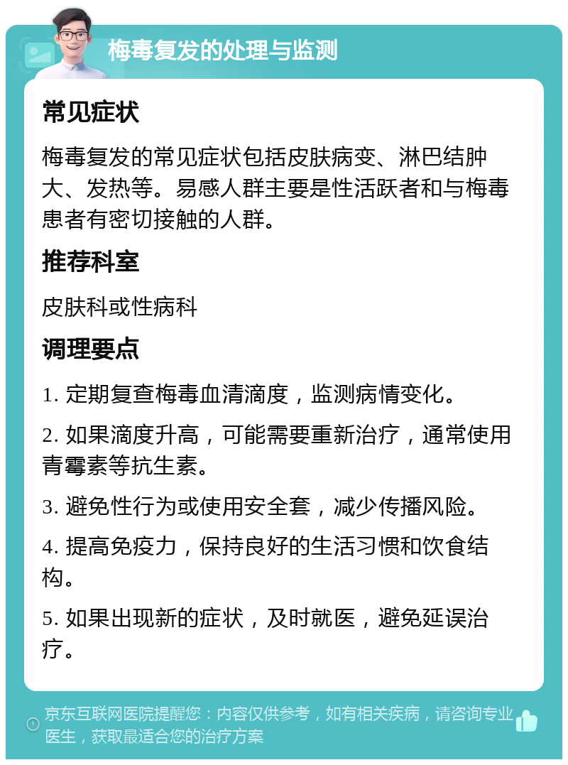 梅毒复发的处理与监测 常见症状 梅毒复发的常见症状包括皮肤病变、淋巴结肿大、发热等。易感人群主要是性活跃者和与梅毒患者有密切接触的人群。 推荐科室 皮肤科或性病科 调理要点 1. 定期复查梅毒血清滴度，监测病情变化。 2. 如果滴度升高，可能需要重新治疗，通常使用青霉素等抗生素。 3. 避免性行为或使用安全套，减少传播风险。 4. 提高免疫力，保持良好的生活习惯和饮食结构。 5. 如果出现新的症状，及时就医，避免延误治疗。