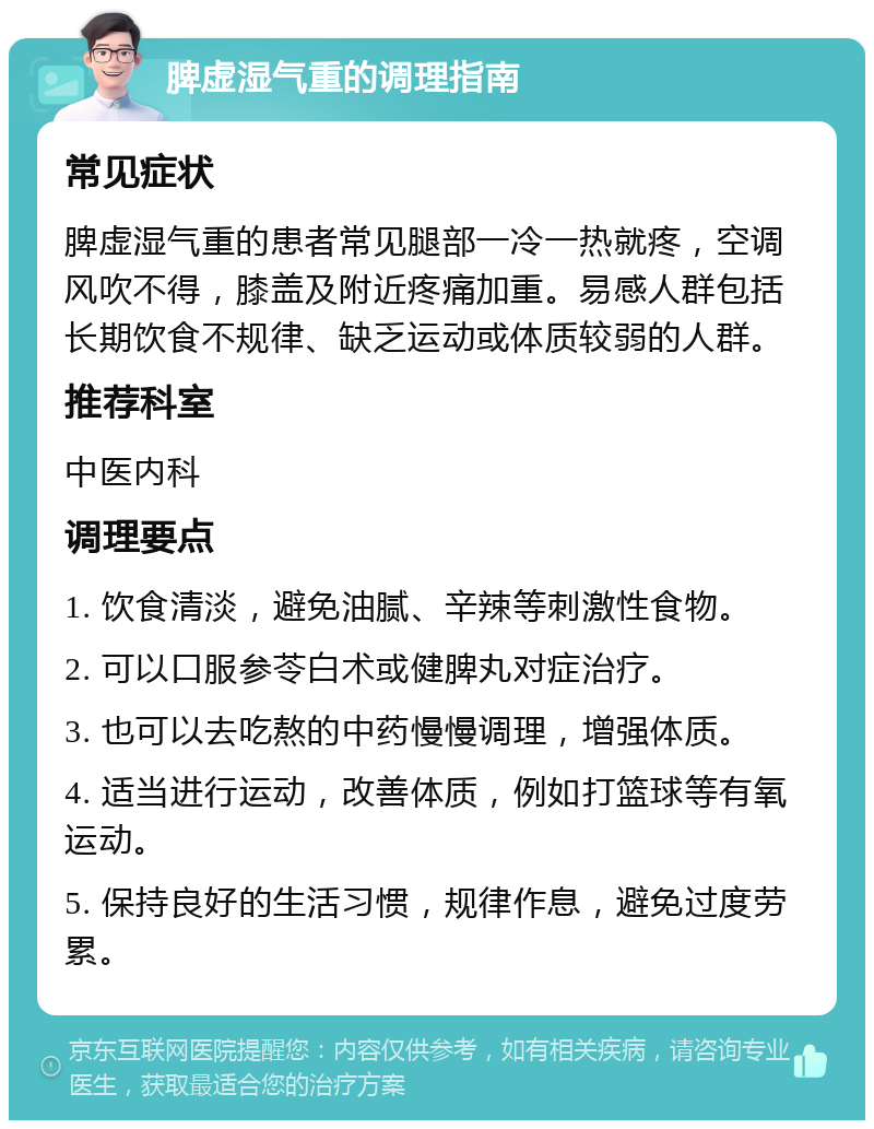 脾虚湿气重的调理指南 常见症状 脾虚湿气重的患者常见腿部一冷一热就疼，空调风吹不得，膝盖及附近疼痛加重。易感人群包括长期饮食不规律、缺乏运动或体质较弱的人群。 推荐科室 中医内科 调理要点 1. 饮食清淡，避免油腻、辛辣等刺激性食物。 2. 可以口服参苓白术或健脾丸对症治疗。 3. 也可以去吃熬的中药慢慢调理，增强体质。 4. 适当进行运动，改善体质，例如打篮球等有氧运动。 5. 保持良好的生活习惯，规律作息，避免过度劳累。