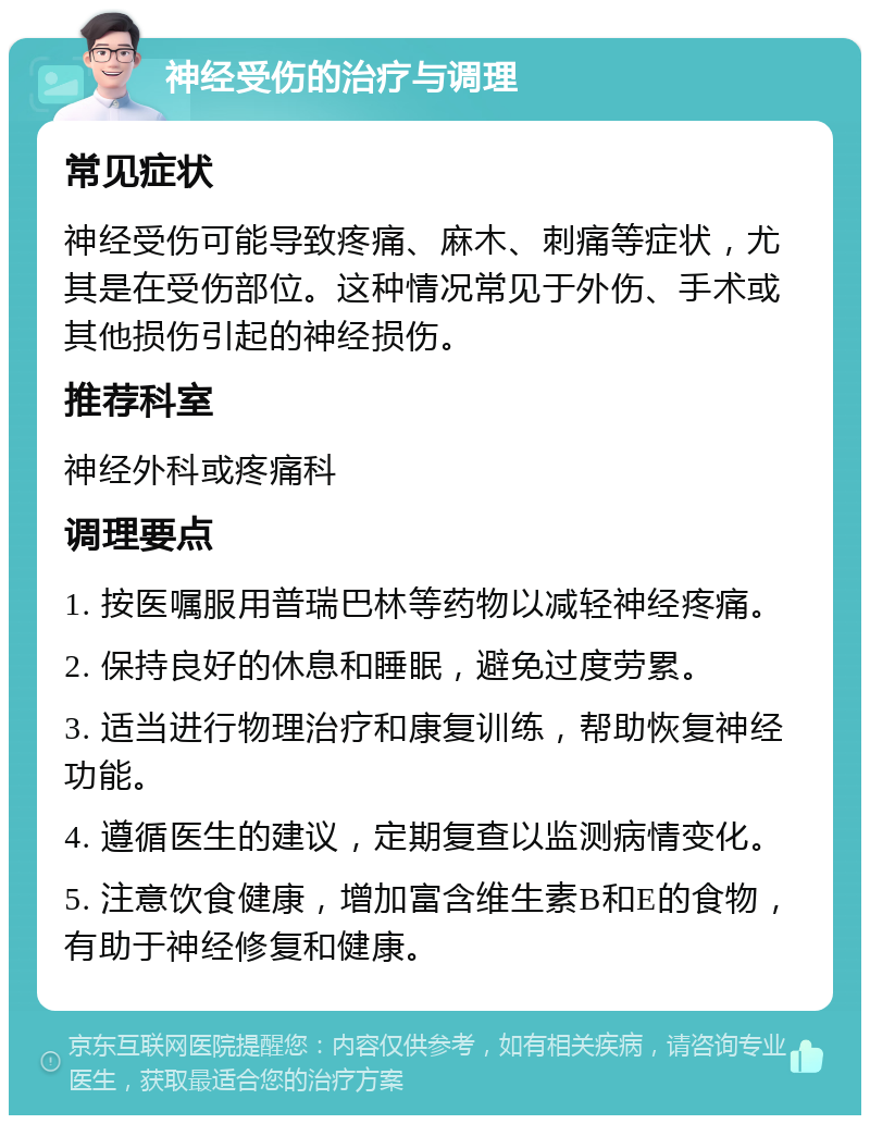 神经受伤的治疗与调理 常见症状 神经受伤可能导致疼痛、麻木、刺痛等症状，尤其是在受伤部位。这种情况常见于外伤、手术或其他损伤引起的神经损伤。 推荐科室 神经外科或疼痛科 调理要点 1. 按医嘱服用普瑞巴林等药物以减轻神经疼痛。 2. 保持良好的休息和睡眠，避免过度劳累。 3. 适当进行物理治疗和康复训练，帮助恢复神经功能。 4. 遵循医生的建议，定期复查以监测病情变化。 5. 注意饮食健康，增加富含维生素B和E的食物，有助于神经修复和健康。