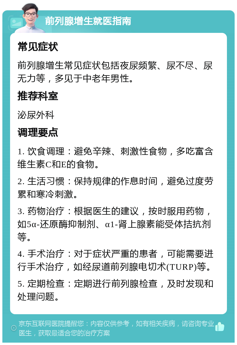 前列腺增生就医指南 常见症状 前列腺增生常见症状包括夜尿频繁、尿不尽、尿无力等，多见于中老年男性。 推荐科室 泌尿外科 调理要点 1. 饮食调理：避免辛辣、刺激性食物，多吃富含维生素C和E的食物。 2. 生活习惯：保持规律的作息时间，避免过度劳累和寒冷刺激。 3. 药物治疗：根据医生的建议，按时服用药物，如5α-还原酶抑制剂、α1-肾上腺素能受体拮抗剂等。 4. 手术治疗：对于症状严重的患者，可能需要进行手术治疗，如经尿道前列腺电切术(TURP)等。 5. 定期检查：定期进行前列腺检查，及时发现和处理问题。