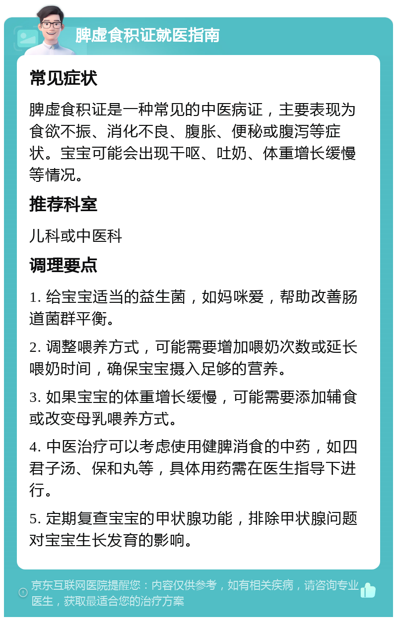 脾虚食积证就医指南 常见症状 脾虚食积证是一种常见的中医病证，主要表现为食欲不振、消化不良、腹胀、便秘或腹泻等症状。宝宝可能会出现干呕、吐奶、体重增长缓慢等情况。 推荐科室 儿科或中医科 调理要点 1. 给宝宝适当的益生菌，如妈咪爱，帮助改善肠道菌群平衡。 2. 调整喂养方式，可能需要增加喂奶次数或延长喂奶时间，确保宝宝摄入足够的营养。 3. 如果宝宝的体重增长缓慢，可能需要添加辅食或改变母乳喂养方式。 4. 中医治疗可以考虑使用健脾消食的中药，如四君子汤、保和丸等，具体用药需在医生指导下进行。 5. 定期复查宝宝的甲状腺功能，排除甲状腺问题对宝宝生长发育的影响。