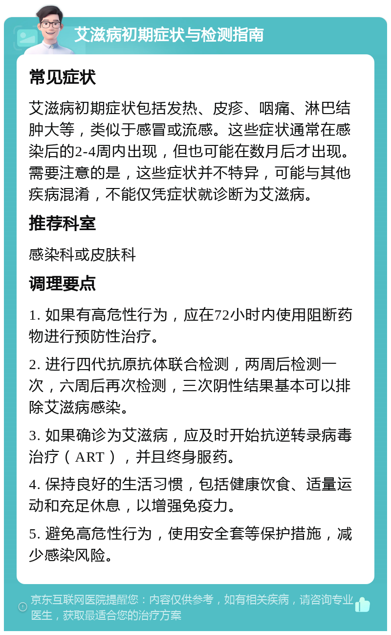 艾滋病初期症状与检测指南 常见症状 艾滋病初期症状包括发热、皮疹、咽痛、淋巴结肿大等，类似于感冒或流感。这些症状通常在感染后的2-4周内出现，但也可能在数月后才出现。需要注意的是，这些症状并不特异，可能与其他疾病混淆，不能仅凭症状就诊断为艾滋病。 推荐科室 感染科或皮肤科 调理要点 1. 如果有高危性行为，应在72小时内使用阻断药物进行预防性治疗。 2. 进行四代抗原抗体联合检测，两周后检测一次，六周后再次检测，三次阴性结果基本可以排除艾滋病感染。 3. 如果确诊为艾滋病，应及时开始抗逆转录病毒治疗（ART），并且终身服药。 4. 保持良好的生活习惯，包括健康饮食、适量运动和充足休息，以增强免疫力。 5. 避免高危性行为，使用安全套等保护措施，减少感染风险。