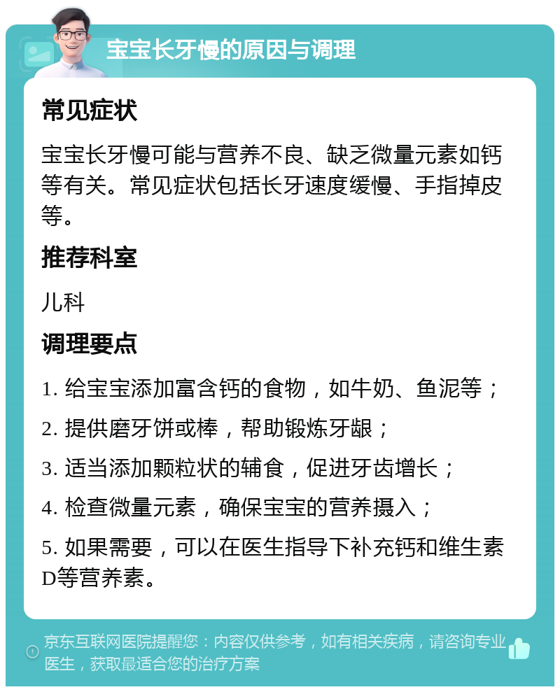 宝宝长牙慢的原因与调理 常见症状 宝宝长牙慢可能与营养不良、缺乏微量元素如钙等有关。常见症状包括长牙速度缓慢、手指掉皮等。 推荐科室 儿科 调理要点 1. 给宝宝添加富含钙的食物，如牛奶、鱼泥等； 2. 提供磨牙饼或棒，帮助锻炼牙龈； 3. 适当添加颗粒状的辅食，促进牙齿增长； 4. 检查微量元素，确保宝宝的营养摄入； 5. 如果需要，可以在医生指导下补充钙和维生素D等营养素。