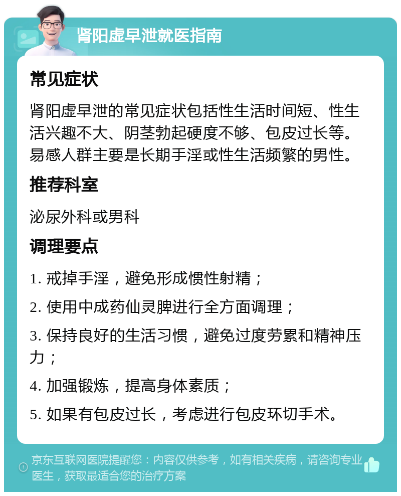 肾阳虚早泄就医指南 常见症状 肾阳虚早泄的常见症状包括性生活时间短、性生活兴趣不大、阴茎勃起硬度不够、包皮过长等。易感人群主要是长期手淫或性生活频繁的男性。 推荐科室 泌尿外科或男科 调理要点 1. 戒掉手淫，避免形成惯性射精； 2. 使用中成药仙灵脾进行全方面调理； 3. 保持良好的生活习惯，避免过度劳累和精神压力； 4. 加强锻炼，提高身体素质； 5. 如果有包皮过长，考虑进行包皮环切手术。