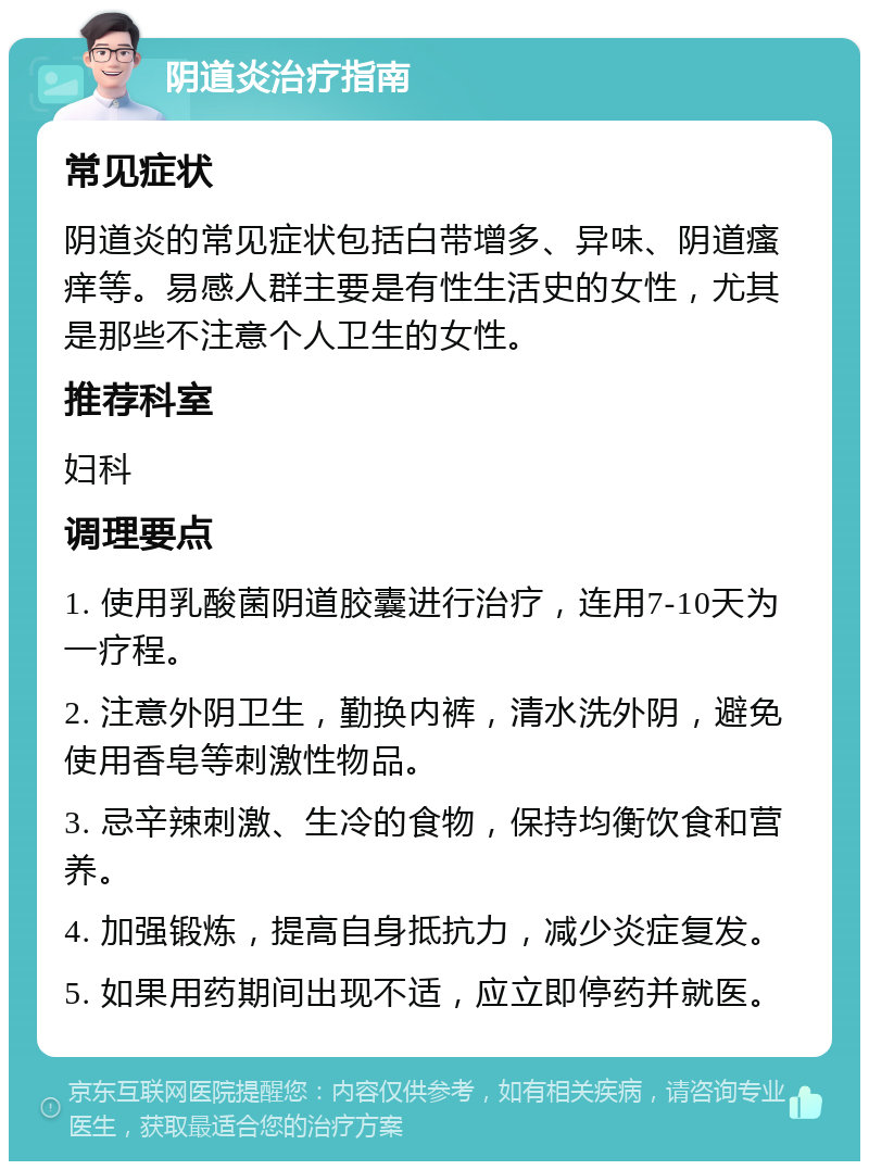 阴道炎治疗指南 常见症状 阴道炎的常见症状包括白带增多、异味、阴道瘙痒等。易感人群主要是有性生活史的女性，尤其是那些不注意个人卫生的女性。 推荐科室 妇科 调理要点 1. 使用乳酸菌阴道胶囊进行治疗，连用7-10天为一疗程。 2. 注意外阴卫生，勤换内裤，清水洗外阴，避免使用香皂等刺激性物品。 3. 忌辛辣刺激、生冷的食物，保持均衡饮食和营养。 4. 加强锻炼，提高自身抵抗力，减少炎症复发。 5. 如果用药期间出现不适，应立即停药并就医。